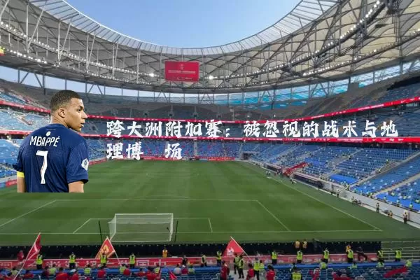 跨大洲附加赛:被忽视的战术与地理博弈场